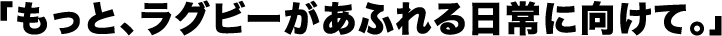 「もっと、ラグビーがあふれる日常に向けて。」